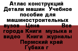 Атлас конструкций. Детали машин. Учебное пособие для машиностроительных вузов › Цена ­ 1 000 - Все города Книги, музыка и видео » Книги, журналы   . Пермский край,Губаха г.